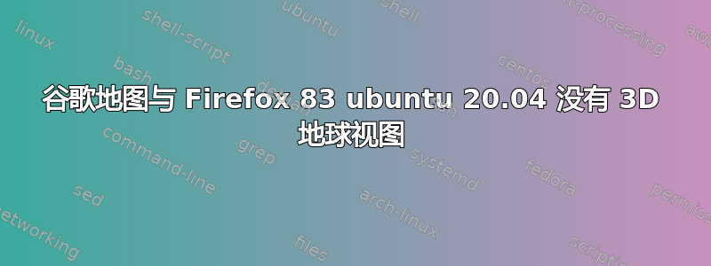 谷歌地图与 Firefox 83 ubuntu 20.04 没有 3D 地球视图