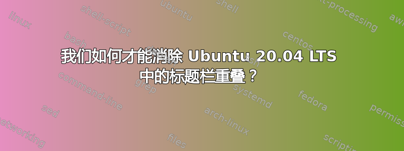 我们如何才能消除 Ubuntu 20.04 LTS 中的标题栏重叠？