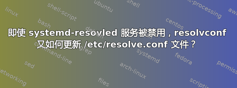 即使 systemd-resovled 服务被禁用，resolvconf 又如何更新 /etc/resolve.conf 文件？