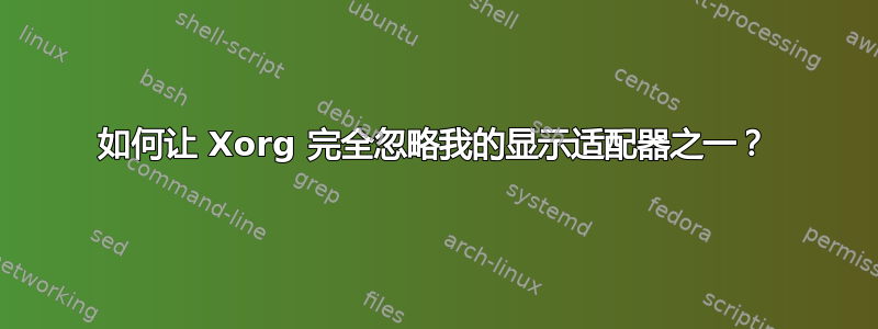 如何让 Xorg 完全忽略我的显示适配器之一？