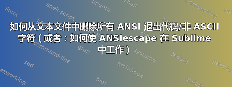 如何从文本文件中删除所有 ANSI 退出代码/非 ASCII 字符（或者：如何使 ANSIescape 在 Sublime 中工作）