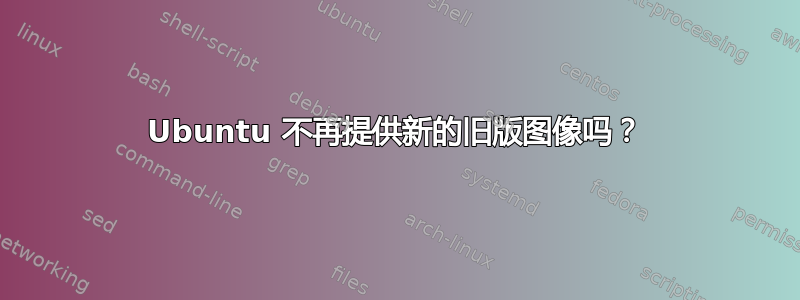 Ubuntu 不再提供新的旧版图像吗？