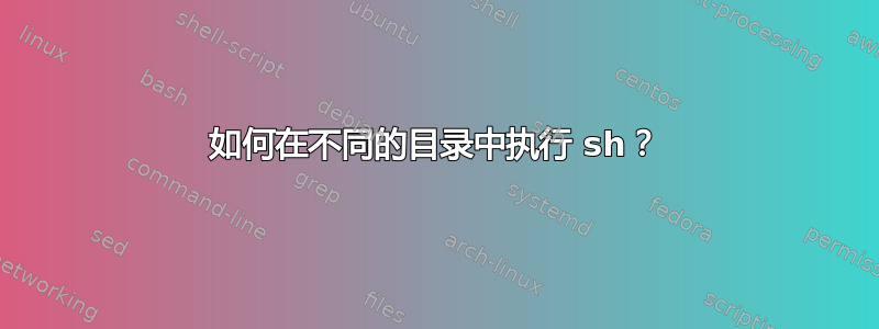 如何在不同的目录中执行 sh？