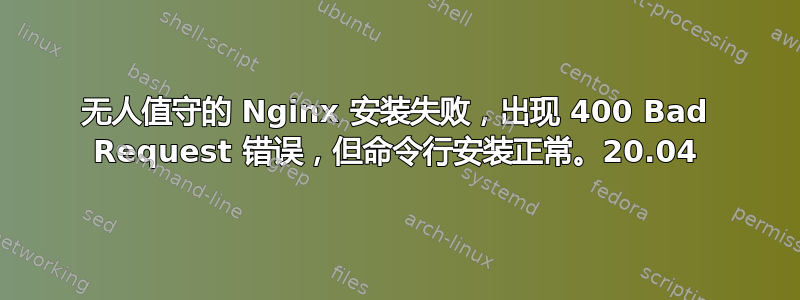 无人值守的 Nginx 安装失败，出现 400 Bad Request 错误，但命令行安装正常。20.04