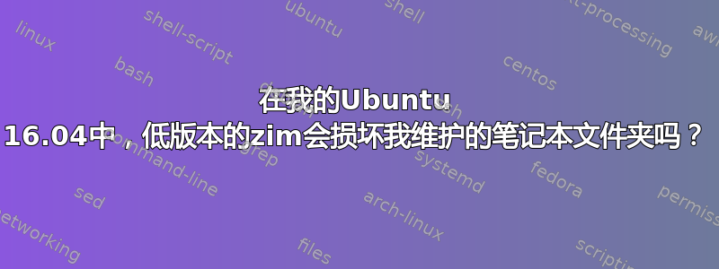 在我的Ubuntu 16.04中，低版本的zim会损坏我维护的笔记本文件夹吗？