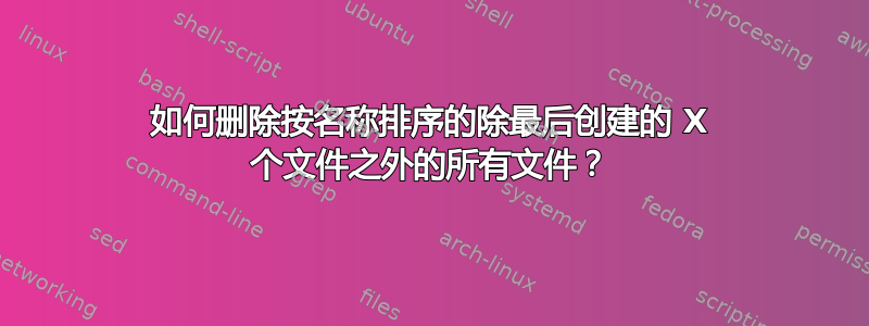 如何删除按名称排序的除最后创建的 X 个文件之外的所有文件？