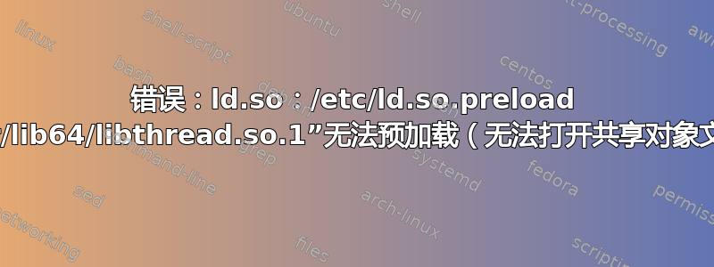 错误：ld.so：/etc/ld.so.preload 中的对象“/usr/lib64/libthread.so.1”无法预加载（无法打开共享对象文件）：已忽略