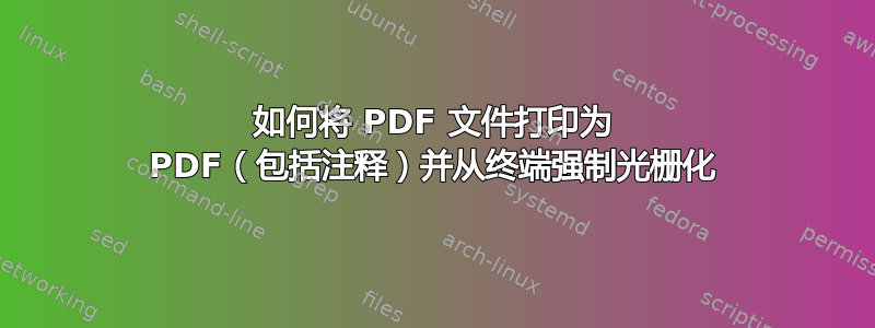 如何将 PDF 文件打印为 PDF（包括注释）并从终端强制光栅化