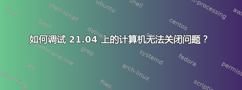 如何调试 21.04 上的计算机无法关闭问题？