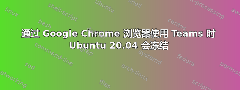 通过 Google Chrome 浏览器使用 Teams 时 Ubuntu 20.04 会冻结