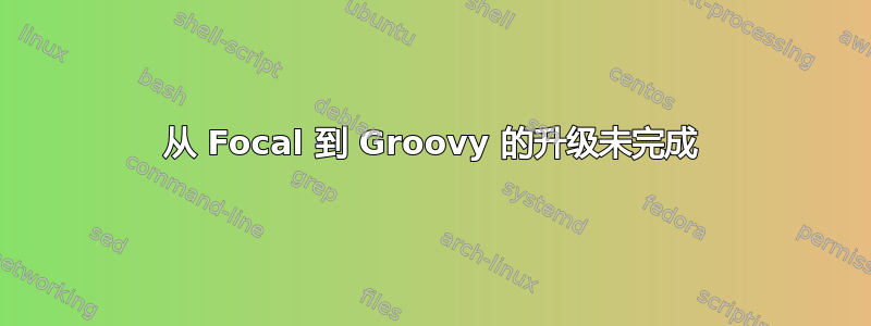 从 Focal 到 Groovy 的升级未完成