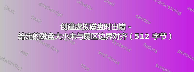 创建虚拟磁盘时出错 - 给定的磁盘大小未与扇区边界对齐（512 字节）