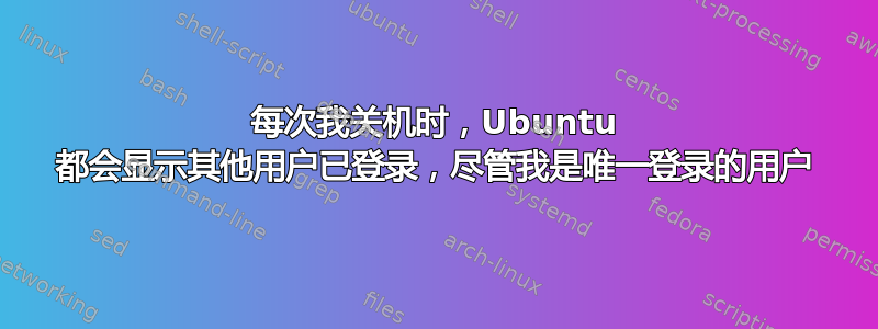 每次我关机时，Ubuntu 都会显示其他用户已登录，尽管我是唯一登录的用户