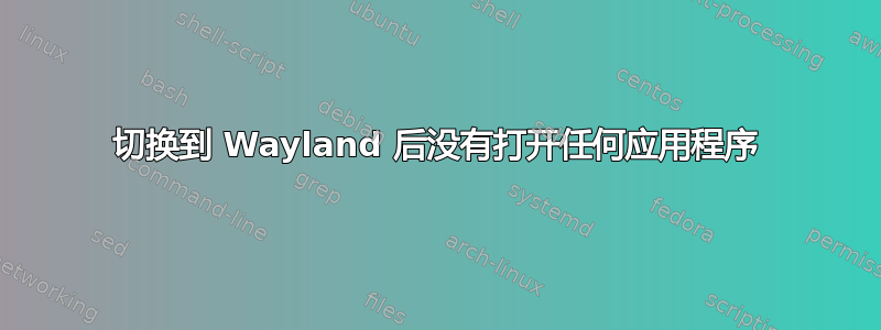 切换到 Wayland 后没有打开任何应用程序