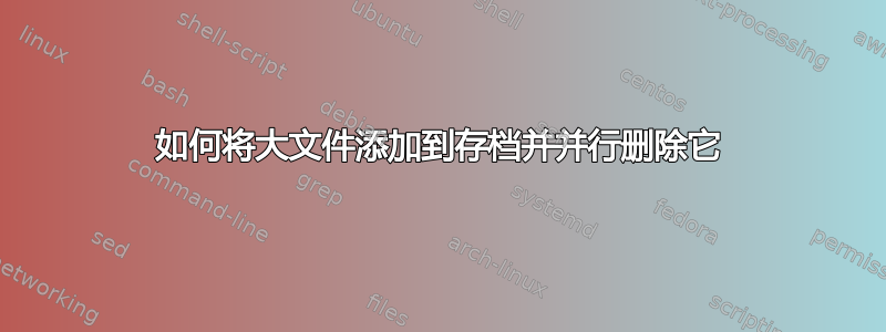 如何将大文件添加到存档并并行删除它