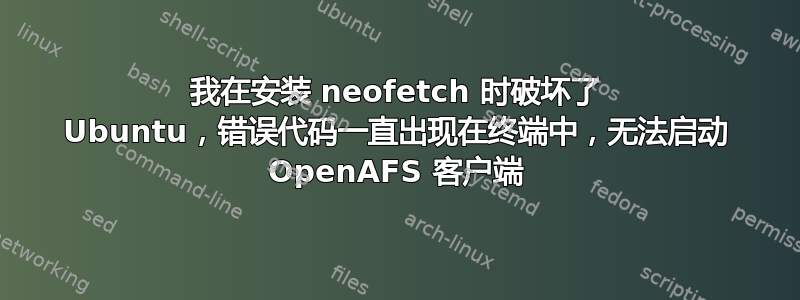 我在安装 neofetch 时破坏了 Ubuntu，错误代码一直出现在终端中，无法启动 OpenAFS 客户端