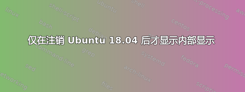 仅在注销 Ubuntu 18.04 后才显示内部显示