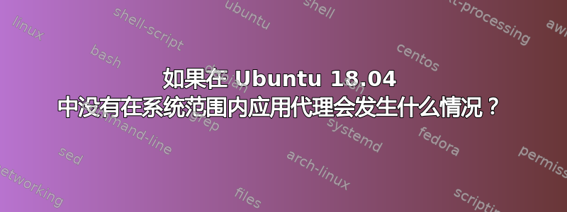 如果在 Ubuntu 18.04 中没有在系统范围内应用代理会发生什么情况？