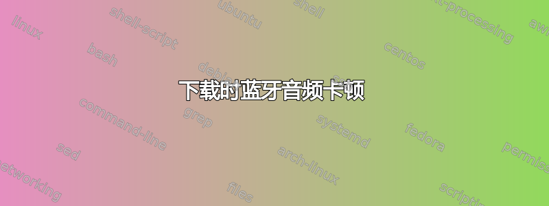 下载时蓝牙音频卡顿