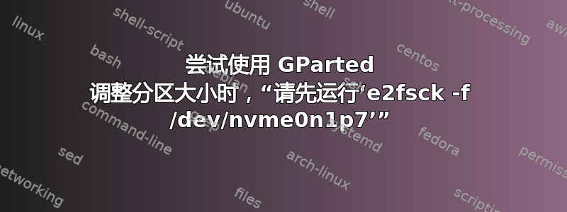 尝试使用 GParted 调整分区大小时，“请先运行‘e2fsck -f /dev/nvme0n1p7’”