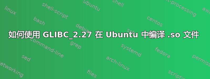 如何使用 GLIBC_2.27 在 Ubuntu 中编译 .so 文件