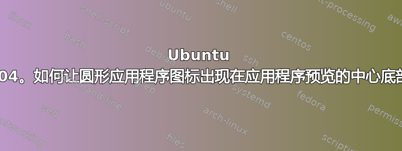 Ubuntu 21.04。如何让圆形应用程序图标出现在应用程序预览的中心底部？