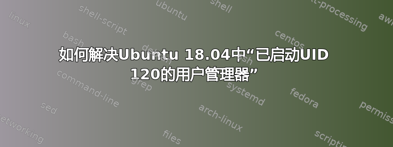 如何解决Ubuntu 18.04中“已启动UID 120的用户管理器”