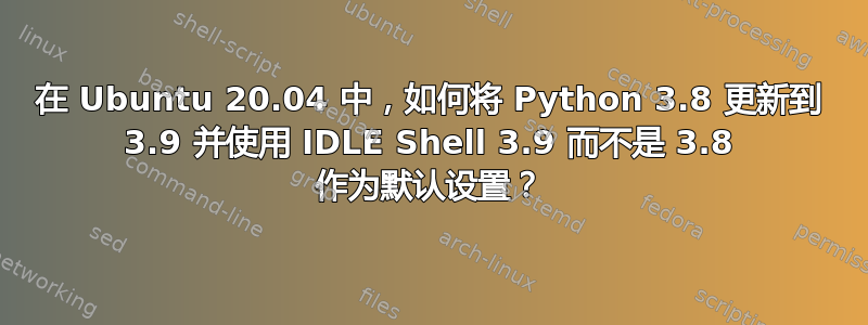 在 Ubuntu 20.04 中，如何将 Python 3.8 更新到 3.9 并使用 IDLE Shell 3.9 而不是 3.8 作为默认设置？