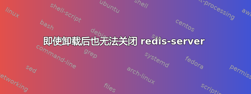 即使卸载后也无法关闭 redis-server