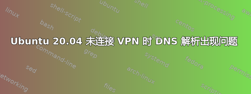 Ubuntu 20.04 未连接 VPN 时 DNS 解析出现问题