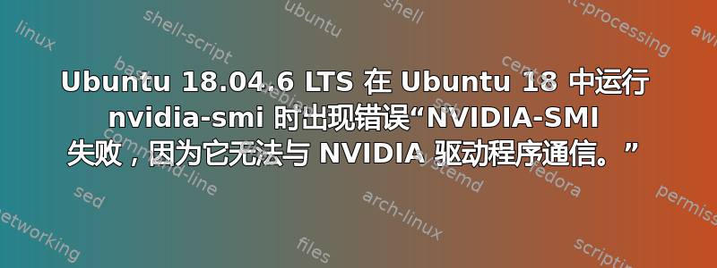 Ubuntu 18.04.6 LTS 在 Ubuntu 18 中运行 nvidia-smi 时出现错误“NVIDIA-SMI 失败，因为它无法与 NVIDIA 驱动程序通信。”