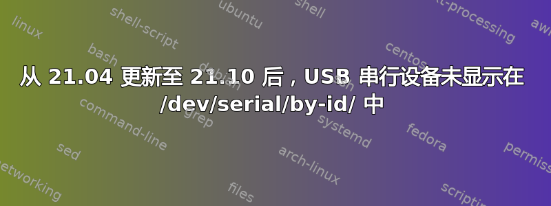 从 21.04 更新至 21.10 后，USB 串行设备未显示在 /dev/serial/by-id/ 中