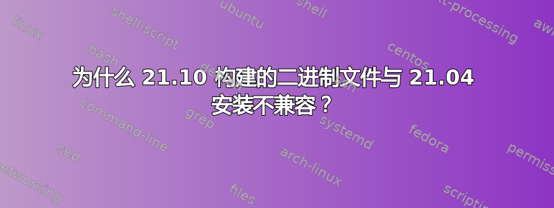 为什么 21.10 构建的二进制文件与 21.04 安装不兼容？