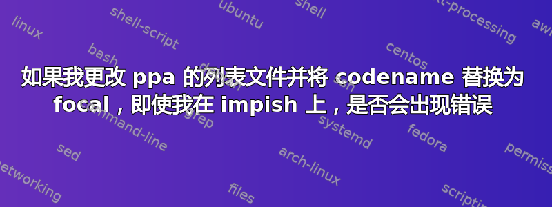 如果我更改 ppa 的列表文件并将 codename 替换为 focal，即使我在 impish 上，是否会出现错误