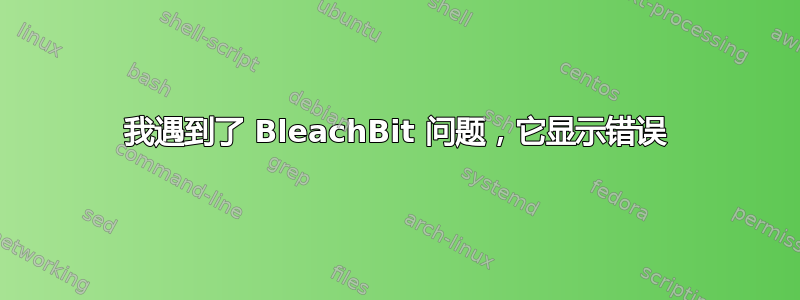 我遇到了 BleachBit 问题，它显示错误