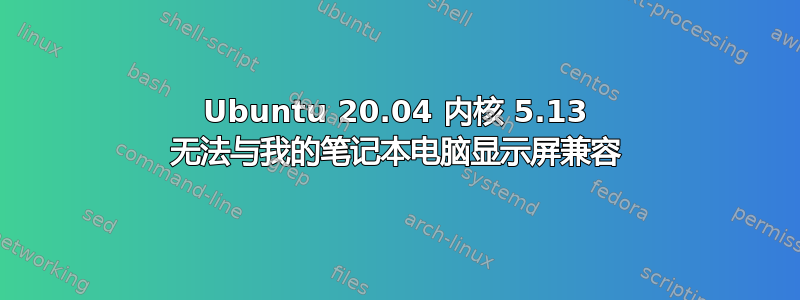 Ubuntu 20.04 内核 5.13 无法与我的笔记本电脑显示屏兼容