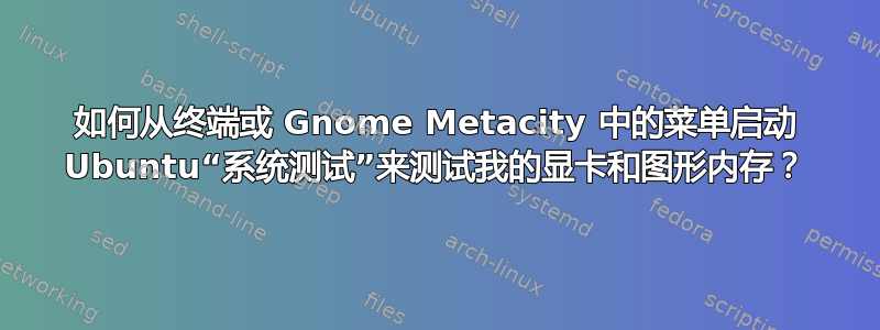 如何从终端或 Gnome Metacity 中的菜单启动 Ubuntu“系统测试”来测试我的显卡和图形内存？