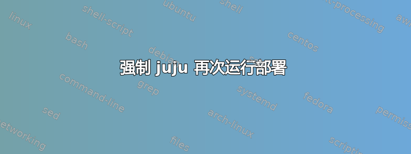 强制 juju 再次运行部署