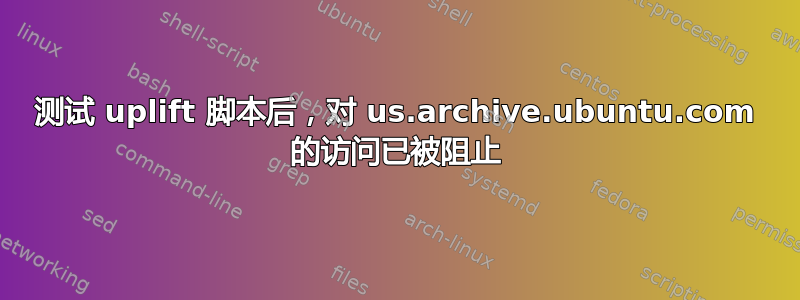 测试 uplift 脚本后，对 us.archive.ubuntu.com 的访问已被阻止