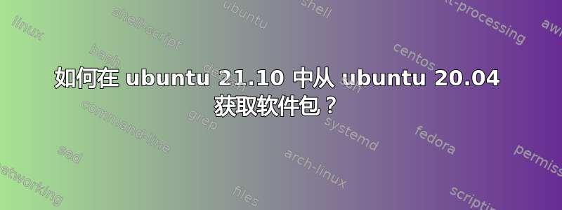 如何在 ubuntu 21.10 中从 ubuntu 20.04 获取软件包？