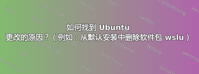 如何找到 Ubuntu 更改的原因？（例如：从默认安装中删除软件包 wslu）