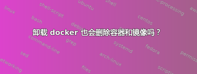 卸载 docker 也会删除容器和镜像吗？