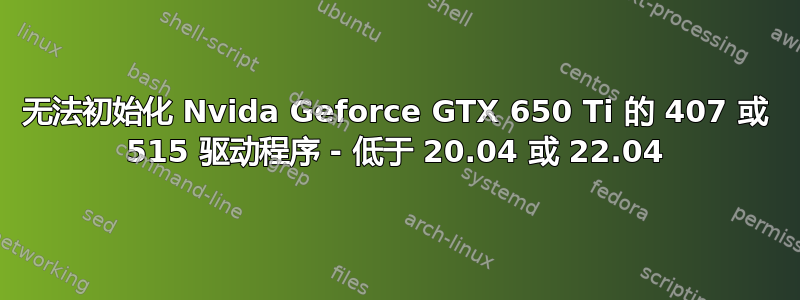 无法初始化 Nvida Geforce GTX 650 Ti 的 407 或 515 驱动程序 - 低于 20.04 或 22.04