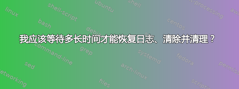 我应该等待多长时间才能恢复日志、清除并清理？