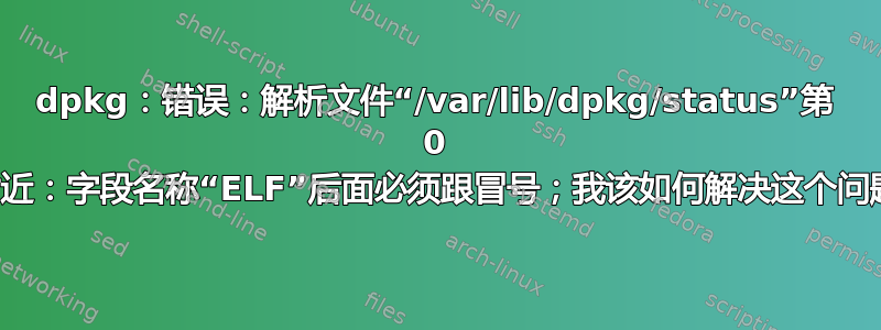 dpkg：错误：解析文件“/var/lib/dpkg/status”第 0 行附近：字段名称“ELF”后面必须跟冒号；我该如何解决这个问题？