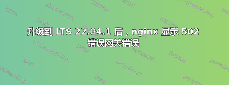 升级到 LTS 22.04.1 后，nginx 显示 502 错误网关错误