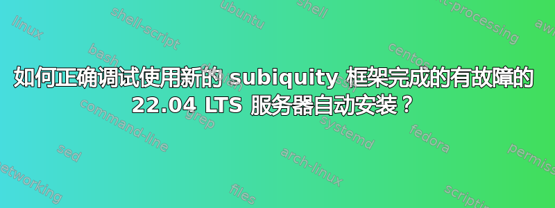 如何正确调试使用新的 subiquity 框架完成的有故障的 22.04 LTS 服务器自动安装？