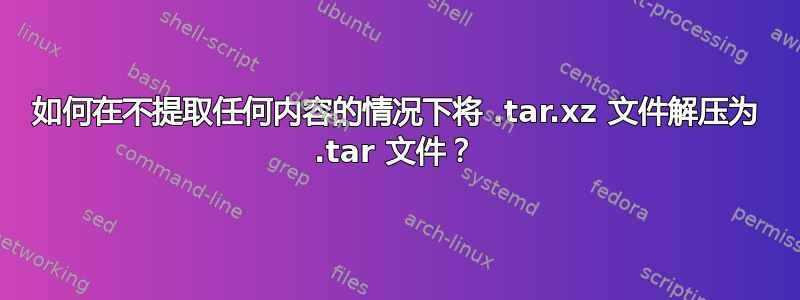 如何在不提取任何内容的情况下将 .tar.xz 文件解压为 .tar 文件？