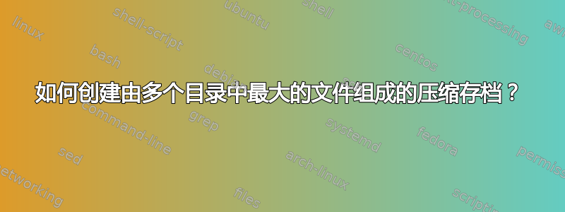 如何创建由多个目录中最大的文件组成的压缩存档？