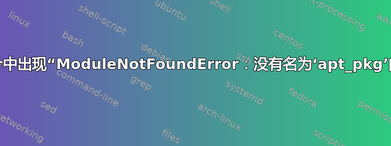 各种命令中出现“ModuleNotFoundError：没有名为‘apt_pkg’的模块”